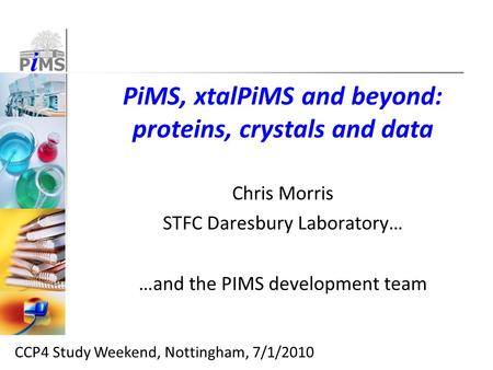 PiMS, xtalPiMS and beyond: proteins, crystals and data Chris Morris STFC Daresbury Laboratory… …and the PIMS development team CCP4 Study Weekend, Nottingham,