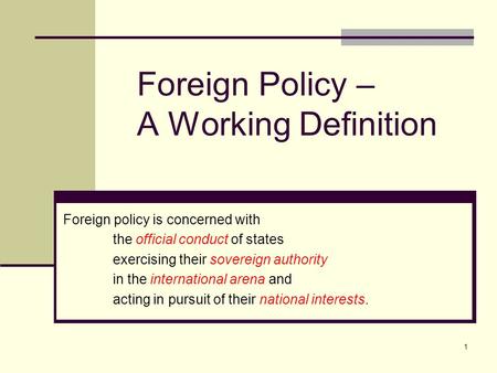 1 Foreign Policy – A Working Definition Foreign policy is concerned with the official conduct of states exercising their sovereign authority in the international.