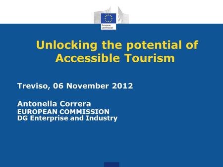Unlocking the potential of Accessible Tourism Treviso, 06 November 2012 Antonella Correra EUROPEAN COMMISSION DG Enterprise and Industry.