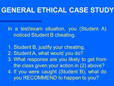GENERAL ETHICAL CASE STUDY In a test/exam situation, you (Student A) noticed Student B cheating. 1. Student B, justify your cheating. 2. Student A, what.