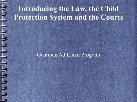 Introducing the Law, the Child Protection System and the Courts Guardian Ad Litem Program.