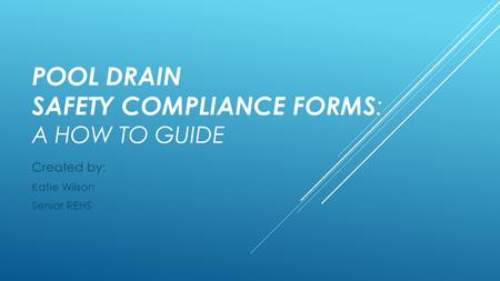 POOL DRAIN SAFETY COMPLIANCE FORMS : A HOW TO GUIDE Created by: Katie Wilson Senior REHS.