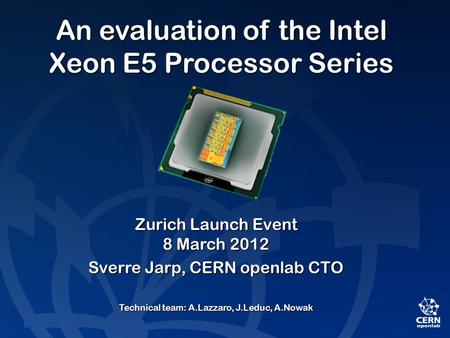 An evaluation of the Intel Xeon E5 Processor Series Zurich Launch Event 8 March 2012 Sverre Jarp, CERN openlab CTO Technical team: A.Lazzaro, J.Leduc,