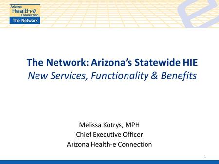 The Network: Arizona’s Statewide HIE New Services, Functionality & Benefits Melissa Kotrys, MPH Chief Executive Officer Arizona Health-e Connection 1.