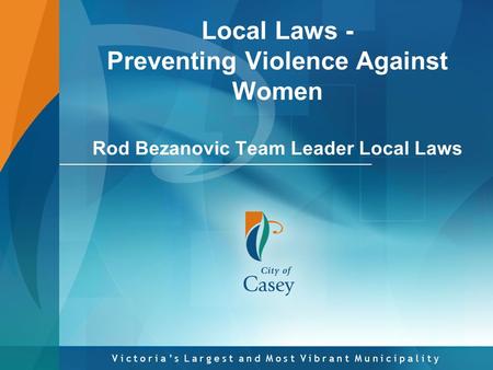 V i c t o r i a ’ s L a r g e s t a n d M o s t V i b r a n t M u n i c i p a l i t y Local Laws - Preventing Violence Against Women Rod Bezanovic Team.
