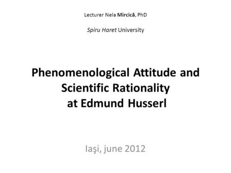 Lecturer Nela Mircic ă, PhD Spiru Haret University Phenomenological Attitude and Scientific Rationality at Edmund Husserl Iaşi, june 2012.