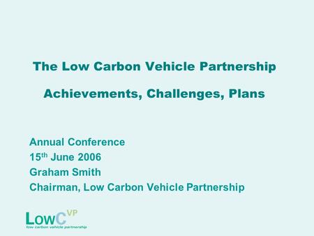 The Low Carbon Vehicle Partnership Achievements, Challenges, Plans Annual Conference 15 th June 2006 Graham Smith Chairman, Low Carbon Vehicle Partnership.