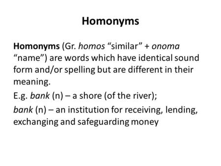 Homonyms Homonyms (Gr. homos “similar” + onoma “name”) are words which have identical sound form and/or spelling but are different in their meaning. E.g.