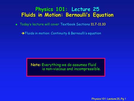 Physics 101: Lecture 25, Pg 1 Physics 101: Lecture 25 Fluids in Motion: Bernoulli’s Equation l Today’s lecture will cover Textbook Sections 11.7-11.10.