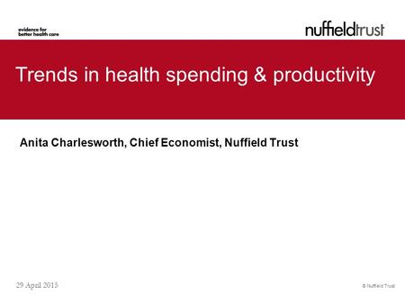 © Nuffield Trust 29 April 2015 Trends in health spending & productivity Anita Charlesworth, Chief Economist, Nuffield Trust.