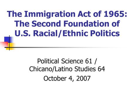 The Immigration Act of 1965: The Second Foundation of U.S. Racial/Ethnic Politics Political Science 61 / Chicano/Latino Studies 64 October 4, 2007.