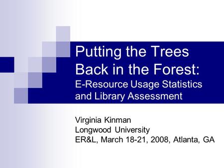Putting the Trees Back in the Forest: E-Resource Usage Statistics and Library Assessment Virginia Kinman Longwood University ER&L, March 18-21, 2008, Atlanta,