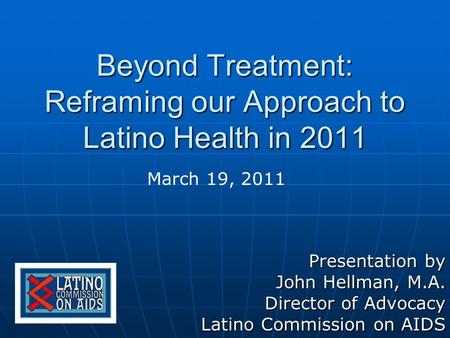 Beyond Treatment: Reframing our Approach to Latino Health in 2011 Presentation by John Hellman, M.A. Director of Advocacy Latino Commission on AIDS March.