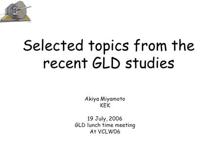Selected topics from the recent GLD studies Akiya Miyamoto KEK 19 July, 2006 GLD lunch time meeting At VCLW06.