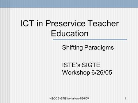 NECC SIGTE Workshop 6/26/051 ICT in Preservice Teacher Education Shifting Paradigms ISTE’s SIGTE Workshop 6/26/05.
