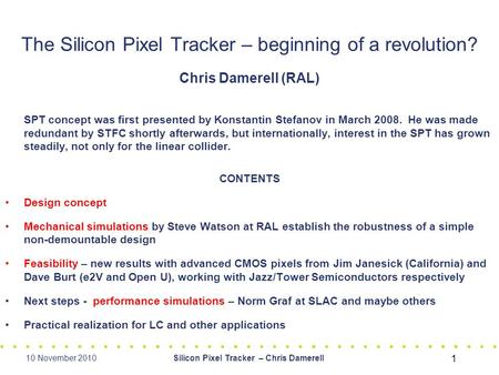 10 November 2010Silicon Pixel Tracker – Chris Damerell 1 The Silicon Pixel Tracker – beginning of a revolution? Chris Damerell (RAL) SPT concept was first.