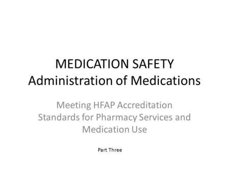 MEDICATION SAFETY Administration of Medications Meeting HFAP Accreditation Standards for Pharmacy Services and Medication Use Part Three.