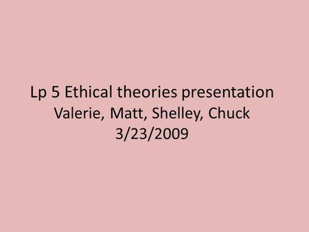 Lp 5 Ethical theories presentation Valerie, Matt, Shelley, Chuck 3/23/2009.