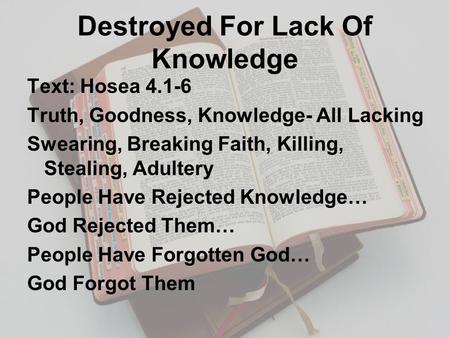 Destroyed For Lack Of Knowledge Text: Hosea 4.1-6 Truth, Goodness, Knowledge- All Lacking Swearing, Breaking Faith, Killing, Stealing, Adultery People.