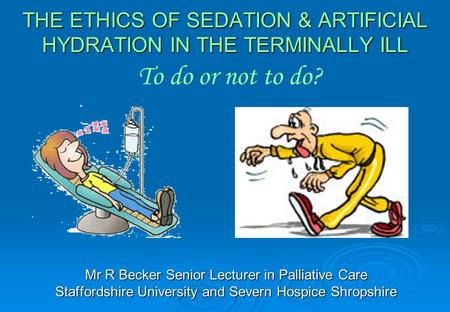 THE ETHICS OF SEDATION & ARTIFICIAL HYDRATION IN THE TERMINALLY ILL Mr R Becker Senior Lecturer in Palliative Care Staffordshire University and Severn.