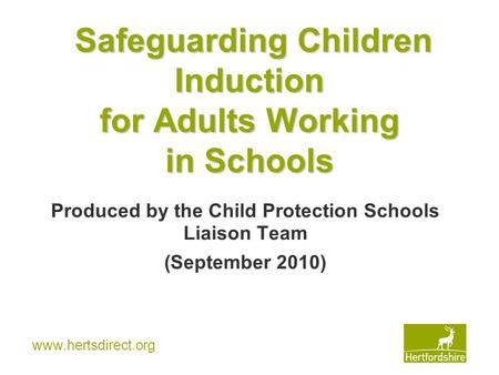Www.hertsdirect.org Safeguarding Children Induction for Adults Working in Schools Produced by the Child Protection Schools Liaison Team (September 2010)