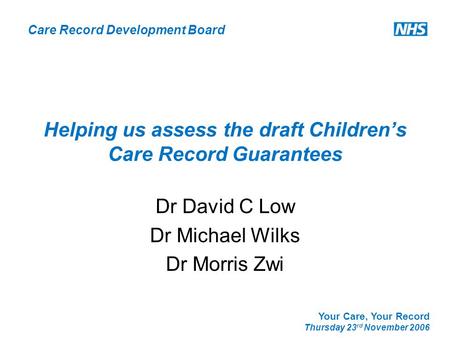 Care Record Development Board Your Care, Your Record Thursday 23 rd November 2006 Helping us assess the draft Children’s Care Record Guarantees Dr David.