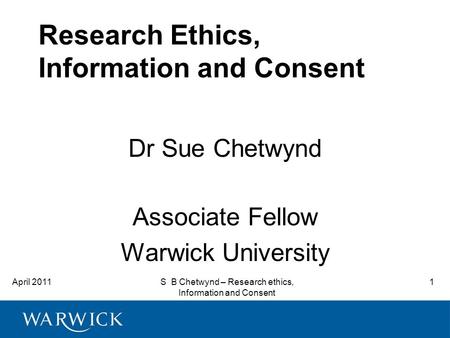 April 2011S B Chetwynd – Research ethics, Information and Consent 1 Research Ethics, Information and Consent Dr Sue Chetwynd Associate Fellow Warwick University.