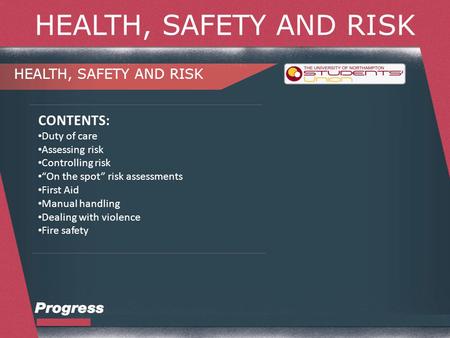 HEALTH, SAFETY AND RISK CONTENTS: Duty of care Assessing risk Controlling risk “On the spot” risk assessments First Aid Manual handling Dealing with violence.