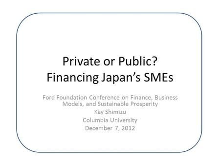 Private or Public? Financing Japan’s SMEs Ford Foundation Conference on Finance, Business Models, and Sustainable Prosperity Kay Shimizu Columbia University.