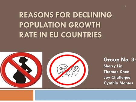 REASONS FOR DECLINING POPULATION GROWTH RATE IN EU COUNTRIES 1 Group No. 3 : Sherry Lin Thomas Chen Joy Chatterjee Cynthia Montes.