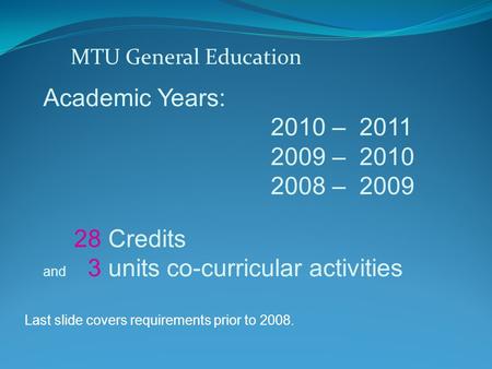 MTU General Education Academic Years: 2010 – 2011 2009 – 2010 2008 – 2009 28 Credits and 3 units co-curricular activities Last slide covers requirements.