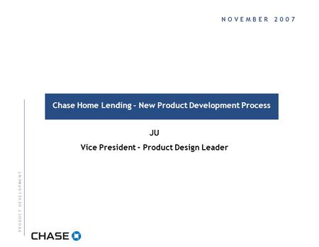 N O V E M B E R 2 0 0 7 Chase Home Lending - New Product Development Process P R O D U C T D E V E L O P M E N T JU Vice President – Product Design Leader.