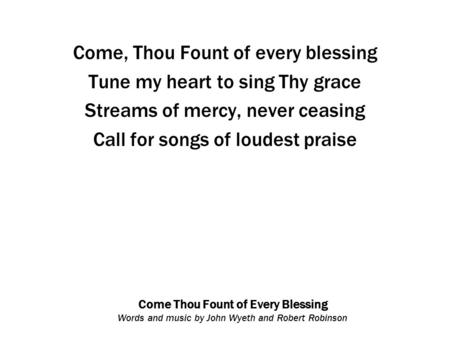 Come Thou Fount of Every Blessing Words and music by John Wyeth and Robert Robinson Come, Thou Fount of every blessing Tune my heart to sing Thy grace.