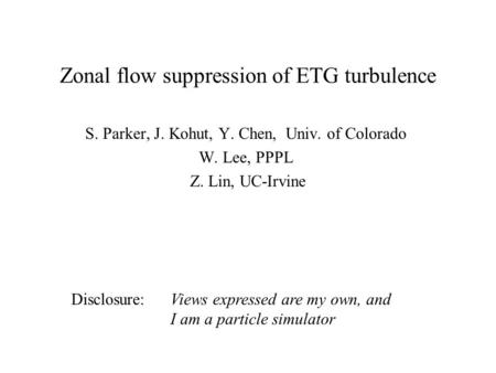 Zonal flow suppression of ETG turbulence S. Parker, J. Kohut, Y. Chen, Univ. of Colorado W. Lee, PPPL Z. Lin, UC-Irvine Disclosure: Views expressed are.