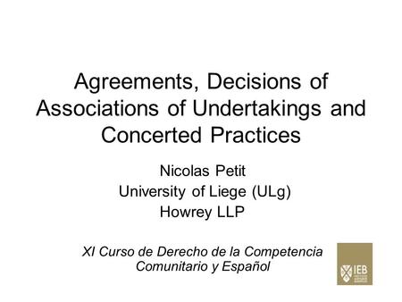 Agreements, Decisions of Associations of Undertakings and Concerted Practices Nicolas Petit University of Liege (ULg) Howrey LLP XI Curso de Derecho de.