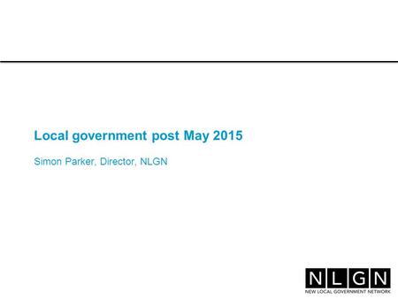 Local government post May 2015 Simon Parker, Director, NLGN.
