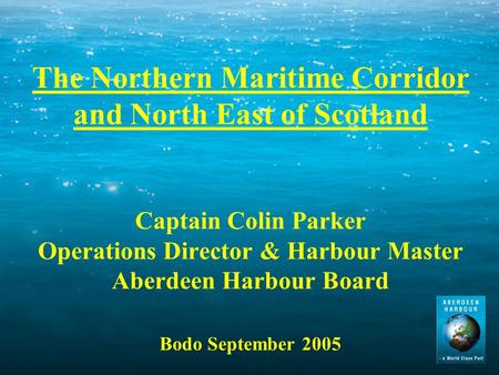 The Northern Maritime Corridor and North East of Scotland Captain Colin Parker Operations Director & Harbour Master Aberdeen Harbour Board Bodo September.