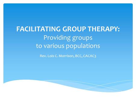 FACILITATING GROUP THERAPY: Providing groups to various populations Rev. Lois C. Morrison, BCC, CACAC3.