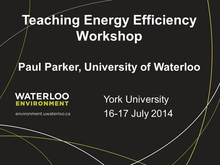 Teaching Energy Efficiency Workshop Paul Parker, University of Waterloo York University 16-17 July 2014.