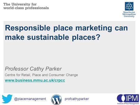 Responsible place marketing can make sustainable places? Professor Cathy Parker Centre for Retail, Place and Consumer Change www.business.mmu.ac.uk/crpcc.