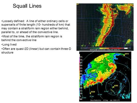 Squall Lines Loosely defined: A line of either ordinary cells or supercells of finite length (10- hundreds of km) that may contain a stratiform rain region.