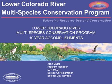 LOWER COLORADO RIVER MULTI-SPECIES CONSERVATION PROGRAM 10 YEAR ACCOMPLISHMENTS John Swett Program Manager LCR MSCP Bureau Of Reclamation Boulder City,