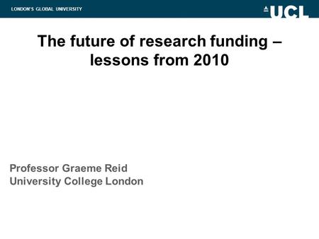 LONDON’S GLOBAL UNIVERSITY The future of research funding – lessons from 2010 Professor Graeme Reid University College London.