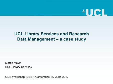 UCL Library Services and Research Data Management – a case study Martin Moyle UCL Library Services ODE Workshop, LIBER Conference, 27 June 2012.