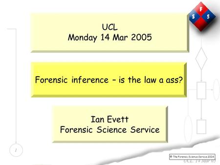 1 UCL. 14 Mar 05 UCL Monday 14 Mar 2005 Forensic inference – is the law a ass?  The Forensic Science Service 2004 Ian Evett Forensic Science Service.