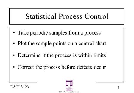 1 DSCI 3123 Statistical Process Control Take periodic samples from a process Plot the sample points on a control chart Determine if the process is within.