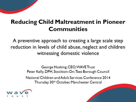 Reducing Child Maltreatment in Pioneer Communities George Hosking, CEO, WAVE Trust Peter Kelly, DPH, Stockton-On-Tees Borough Council National Children.