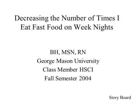 Story Board Decreasing the Number of Times I Eat Fast Food on Week Nights BH, MSN, RN George Mason University Class Member HSCI Fall Semester 2004.