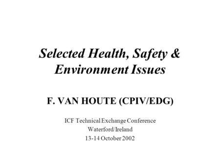Selected Health, Safety & Environment Issues F. VAN HOUTE (CPIV/EDG) ICF Technical Exchange Conference Waterford/Ireland 13-14 October 2002.