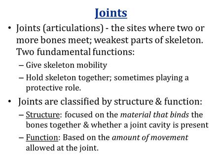 Joints Joints (articulations) - the sites where two or more bones meet; weakest parts of skeleton. Two fundamental functions: – Give skeleton mobility.